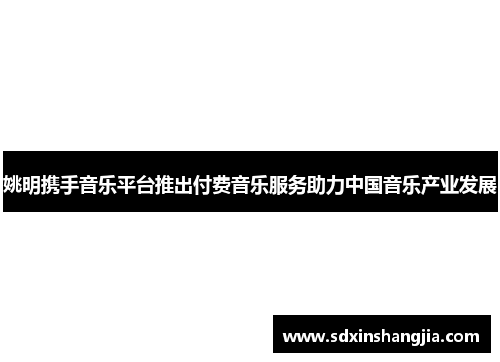 姚明携手音乐平台推出付费音乐服务助力中国音乐产业发展
