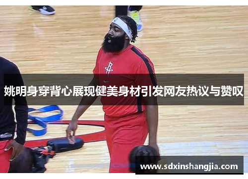 姚明身穿背心展现健美身材引发网友热议与赞叹