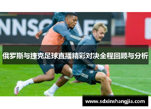俄罗斯与捷克足球直播精彩对决全程回顾与分析