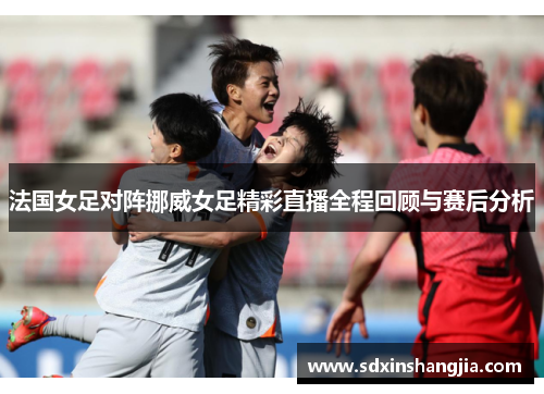 法国女足对阵挪威女足精彩直播全程回顾与赛后分析